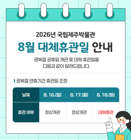 2026년 국립제주박물관 8월 대체휴관일 안내
광복절 공휴일 개관 및 대체 휴관일을 다음과 같이 알려드립니다.
광복절 연휴기간 휴관일 조정
8. 16.(일) 8. 17.(월) 8. 18.(화)
정상개관 정상개관 대체휴관