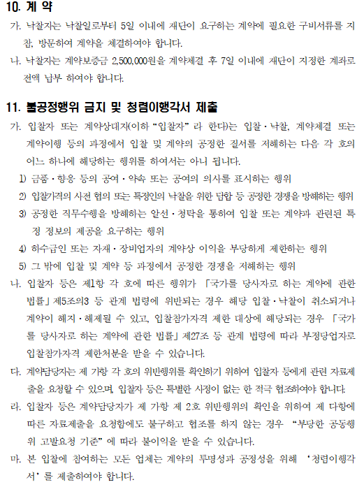 10. 계 약
 가. 낙찰자는 낙찰일로부터 5일 이내에 재단이 요구하는 계약에 필요한 구비서류를 지참, 방문하여 계약을 체결하여야 합니다.
 나. 낙찰자는 계약보증금 2,500,000원을 계약체결 후 7일 이내에 재단이 지정한 계좌로 전액 납부 하여야 합니다.

11. 불공정행위 금지 및 청렴이행각서 제출
 가. 입찰자 또는 계약상대자(이하“입찰자”라 한다)는 입찰·낙찰, 계약체결 또는 계약이행 등의 과정에서 입찰 및 계약의 공정한 질서를 저해하는 다음 각 호의 어느 하나에 해당하는 행위를 하여서는 아니 됩니다.
   1) 금품·향응 등의 공여·약속 또는 공여의 의사를 표시하는 행위
   2) 입찰가격의 사전 협의 또는 특정인의 낙찰을 위한 담합 등 공정한 경쟁을 방해하는 행위
   3) 공정한 직무수행을 방해하는 알선·청탁을 통하여 입찰 또는 계약과 관련된 특정 정보의 제공을 요구하는 행위
   4) 하수급인 또는 자재·장비업자의 계약상 이익을 부당하게 제한하는 행위
   5) 그 밖에 입찰 및 계약 등 과정에서 공정한 경쟁을 저해하는 행위
 나. 입찰자 등은 제1항 각 호에 따른 행위가 「국가를 당사자로 하는 계약에 관한 법률」제5조의3 등 관계 법령에 위반되는 경우 해당 입찰·낙찰이 취소되거나 계약이 해지·해제될 수 있고, 입찰참가자격 제한 대상에 해당되는 경우 「국가를 당사자로 하는 계약에 관한 법률」제27조 등 관계 법령에 따라 부정당업자로 입찰참가자격 제한처분을 받을 수 있습니다.
 다. 계약담당자는 제 가항 각 호의 위반행위를 확인하기 위하여 입찰자 등에게 관련 자료제출을 요청할 수 있으며, 입찰자 등은 특별한 사정이 없는 한 적극 협조하여야 합니다.
 라. 입찰자 등은 계약담당자가 제 가항 제 2호 위반행위의 확인을 위하여 제 다항에 따른 자료제출을 요청함에도 불구하고 협조를 하지 않는 경우 “부당한 공동행위 고발요청 기준”에 따라 불이익을 받을 수 있습니다.
 마. 본 입찰에 참여하는 모든 업체는 계약의 투명성과 공정성을 위해 ‘청렴이행각서’를 제출하여야 합니다.