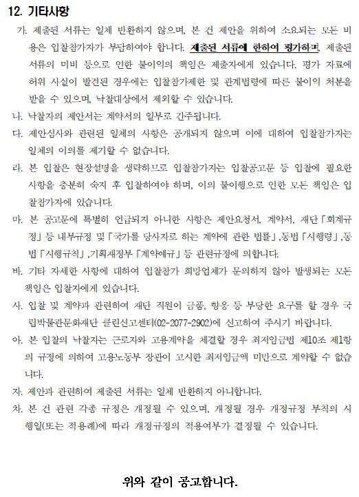 12. 기타사항
  가. 제출된 서류는 일체 반환하지 않으며, 본 건 제안을 위하여 소요되는 모든 비용은 입찰참가자가 부담하여야 합니다. 제출된 서류에 한하여 평가하며, 제출된 서류의 미비 등으로 인한 불이익의 책임은 제출자에게 있습니다. 평가 자료에 허위 사실이 발견된 경우에는 입찰참가제한 및 관계법령에 따른 불이익 처분을 받을 수 있으며, 낙찰대상에서 제외할 수 있습니다.
 나. 낙찰자의 제안서는 계약서의 일부로 간주됩니다.
 다. 제안심사와 관련된 일체의 사항은 공개되지 않으며 이에 대하여 입찰참가자는 일체의 이의를 제기할 수 없습니다.
 라. 본 입찰은 현장설명을 생략하므로 입찰참가자는 입찰공고문 등 입찰에 필요한 사항을 충분히 숙지 후 입찰하여야 하며, 이의 불이행으로 인한 모든 책임은 입찰참가자에 있습니다.
 마. 본 공고문에 특별히 언급되지 아니한 사항은 제안요청서, 계약서, 재단「회계규정」등 내부규정 및「국가를 당사자로 하는 계약에 관한 법률」,동법「시행령」,동법「시행규칙」,기획재정부「계약예규」등 관련규정에 의합니다.
 바. 기타 자세한 사항에 대하여 입찰참가 희망업체가 문의하지 않아 발생되는 모든 책임은 입찰자에게 있습니다. 
 사. 입찰 및 계약과 관련하여 재단 직원이 금품, 향응 등 부당한 요구를 할 경우 국립박물관문화재단 클린신고센터(02-2077-2902)에 신고하여 주시기 바랍니다.
 아. 본 입찰의 낙찰자는 근로자와 고용계약을 체결할 경우 최저임금법 제10조 제1항의 규정에 의하여 고용노동부 장관이 고시한 최저임금액 미만으로 계약할 수 없습니다.
 자. 제안과 관련하여 제출된 서류는 일체 반환하지 아니합니다.
 차. 본 건 관련 각종 규정은 개정될 수 있으며, 개정될 경우 개정규정 부칙의 시행일(또는 적용례)에 따라 개정규정의 적용여부가 결정될 수 있습니다. 위와 같이 공고합니다.