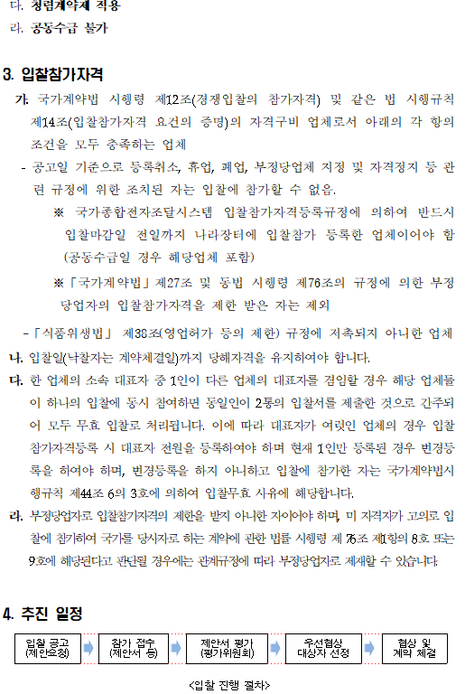 다. 청렴계약제 적용
 라. 공동수급 불가
3. 입찰참가자격
  가. 국가계약법 시행령 제12조(경쟁입찰의 참가자격) 및 같은 법 시행규칙 제14조(입찰참가자격 요건의 증명)의 자격구비 업체로서 아래의 각 항의 조건을 모두 충족하는 업체     
   - 공고일 기준으로 등록취소, 휴업, 폐업, 부정당업체 지정 및 자격정지 등 관련 규정에 위한 조치된 자는 입찰에 참가할 수 없음.
        ※ 국가종합전자조달시스템 입찰참가자격등록규정에 의하여 반드시 입찰마감일 전일까지 나라장터에 입찰참가 등록한 업체이어야 함(공동수급일 경우 해당업체 포함)
        ※「국가계약법」제27조 및 동법 시행령 제76조의 규정에 의한 부정당업자의 입찰참가자격을 제한 받은 자는 제외
   -「식품위생법」 제38조(영업허가 등의 제한) 규정에 저촉되지 아니한 업체
 나. 입찰일(낙찰자는 계약체결일)까지 당해자격을 유지하여야 합니다.
 다. 한 업체의 소속 대표자 중 1인이 다른 업체의 대표자를 겸임할 경우 해당 업체들이 하나의 입찰에 동시 참여하면 동일인이 2통의 입찰서를 제출한 것으로 간주되어 모두 무효 입찰로 처리됩니다. 이에 따라 대표자가 여럿인 업체의 경우 입찰참가자격등록 시 대표자 전원을 등록하여야 하며 현재 1인만 등록된 경우 변경등록을 하여야 하며, 변경등록을 하지 아니하고 입찰에 참가한 자는 국가계약법시행규칙 제44조 6의 3호에 의하여 입찰무효 사유에 해당합니다.
 라. 부정당업자로 입찰참가자격의 제한을 받지 아니한 자이어야 하며, 미 자격자가 고의로 입찰에 참가하여 국가를 당사자로 하는 계약에 관한 법률 시행령 제 76조 제1항의 8호 또는 9호에 해당된다고 판단될 경우에는 관계규정에 따라 부정당업자로 제재할 수 있습니다.


4. 추진 일정 <입찰 진행 절차>
    입찰 공고(제안요청)> 참가 접수(제안서 등)> 제안서 평가(평가위원회)> 우선협상 대상자 선정> 협상 및 계약 체결.