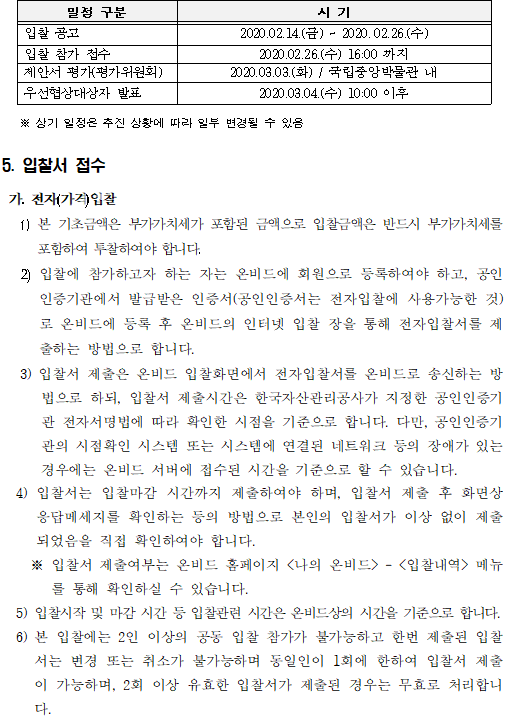   일정구분, 시기 순으로 안내된 표입니다.  입찰 공고, 2020.02.14.(금) ~ 2020.02.26.(수). 입찰 참가 접수 2020.02.26.(수) 16:00 까지. 제안서 평가(평가위원회) 2020.03.03.(화) / 국립중앙박물관 내.  우선협상대상자 발표 2020.03.04.(수) 10:00 이후. ※ 상기 일정은 추진 상황에 따라 일부 변경될 수 있음


5. 입찰서 접수

 가. 전자(가격)입찰
   1) 본 기초금액은 부가가치세가 포함된 금액으로 입찰금액은 반드시 부가가치세를 포함하여 투찰하여야 합니다. 
   2) 입찰에 참가하고자 하는 자는 온비드에 회원으로 등록하여야 하고, 공인인증기관에서 발급받은 인증서(공인인증서는 전자입찰에 사용가능한 것)로 온비드에 등록 후 온비드의 인터넷 입찰 장을 통해 전자입찰서를 제출하는 방법으로 합니다. 
 3) 입찰서 제출은 온비드 입찰화면에서 전자입찰서를 온비드로 송신하는 방법으로 하되, 입찰서 제출시간은 한국자산관리공사가 지정한 공인인증기관 전자서명법에 따라 확인한 시점을 기준으로 합니다. 다만, 공인인증기관의 시점확인 시스템 또는 시스템에 연결된 네트워크 등의 장애가 있는 경우에는 온비드 서버에 접수된 시간을 기준으로 할 수 있습니다.
  4) 입찰서는 입찰마감 시간까지 제출하여야 하며, 입찰서 제출 후 화면상 응답메세지를 확인하는 등의 방법으로 본인의 입찰서가 이상 없이 제출되었음을 직접 확인하여야 합니다.
    ※ 입찰서 제출여부는 온비드 홈페이지 <나의 온비드>
    - 
    <입찰내역>
    메뉴를 통해 확인하실 수 있습니다.
    5) 입찰시작 및 마감 시간 등 입찰관련 시간은 온비드상의 시간을 기준으로 합니다.
    6) 본 입찰에는 2인 이상의 공동 입찰 참가가 불가능하고 한번 제출된 입찰서는 변경 또는 취소가 불가능하며 동일인이 1회에 한하여 입찰서 제출이 가능하며, 2회 이상 유효한 입찰서가 제출된 경우는 무효로 처리합니다.