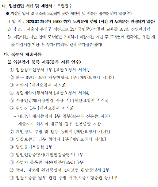  나. 입찰관련 서류 및 제안서 : 우편접수
  ※ 지정된 일시 및 장소에 도달하지 못한 제안서 및 서류는 접수를 하지 않습니다. 
   1) 일 시 : 2020.02.26.(수) 16:00 까지 도착분에 한함 (시간 외 도착분은 인정되지 않음)
   2) 장 소 : 서울시 용산구 서빙고로 137 국립중앙박물관 교육동 203호 경영관리팀
   3) 마감시간 지난 안에 도착분만 유효하며 마감시간 지난 후 도착분에 관하여는 우편 제출 마감시간 지난 후 부가서류라도 일체 추가접수 불가)

 다. 접수시 제출서류
   1) 입찰참가 등록 서류(등록 서류 엄수)
    ① 입찰참가신청서 1부 [제안요청서 서식1]
    ② 최근 3년간 요약 재무현황표 1부 [제안요청서 서식2]
    ③ 서약서 [제안요청서 서식3]
    ④ 청렴계약이행서약서 [제안요청서 서식4]  
    ⑤ 사용인감계(사용인감 사용 시) [제안요청서 서식5]
    ⑥ 위임장 1부 [제안요청서 서식6]
      - 대리인 재직증명서 1부 첨부(접수자 신분증 지참)
      - 제출자가 회사의 대표일 경우 신분증만 지참
    ⑦ 개인정보 수집 및 활용 동의서 [제안요청서 서식7]
    ⑧ 입찰보증금 납부 확약서 1부 [제안요청서 서식8]
    ⑨ 법인등기부등본 1부
    ⑩ 법인인감증명서(개인인감증명서) 1부
    ⑪ 사업자 등록증 사본(원본대조필) 1부  
    ⑫ 국세, 지방세 완납증명서, 4대보험 완납증명서 1부
    ⑬ 입찰보증금 납부 관련 증빙 서류(보증보험증권 등) 1부 