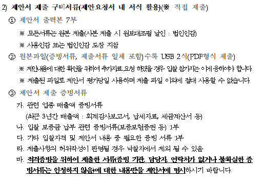 2) 제안서 제출 구비서류(제안요청서 내 서식 활용)(※ 직접 제출)
    ① 제안서 출력본 7부
       ※ 모든서류는 원본 제출(사본 제출 시 원보대조필 날인 : 법인인감)
        ※ 사용인감 또는 법인인감 도장 지참  
    ② 원본파일(증빙서류, 제출서류 일체 포함)수록 USB 2식(PDF형식 제출) 
        ※ 제안내용에 대한 확인을 위하여 추가자료 요청 하였을 경우 입찰 참가자는 이에 응하여야 합니다.
       ※ 제출된 파일로 제안서 평가당일 사용하며 제출 파일 이외에 절대 사용할 수 없습니다.
    ③ 제안서 제출 증빙서류
       가. 관련 업종 매출액 증빙서류
          (최근 3년간 매출액 : 회계감사보고서, 납세자료, 세금계산서 등)
       나. 입찰 보증금 납부 관련 증빙서류(보증보험증권 등) 1부
       다. 기타 입찰자격 및 제안서 내용 중 필요한 증빙 서류 1부
       라. 제출사항의 허위작성이 판명될 경우 낙찰자에서 제외 될 수 있음
       마. 적격증빙을 위하여 제출한 서류(증빙 기관, 담당자, 연락처가 없거나 불확실한 증빙서류는 인정하지 않음)에 대한 내용만을 제안서에 명시하시기 바랍니다.