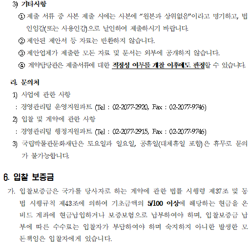 3) 기타사항
     ①제출 서류 중 사본 제출 시에는 사본에 “원본과 상위없음”이라고 명기하고, 법인임감(또는 사용인감)으로 날인하여 제출하시기 바랍니다.
     ②제안된 제안서 등 자료는 반환하지 않습니다.
     ③제안업체가 제출한 모든 자료 및 문서는 외부에 공개하지 않습니다. 
     ④ 계약담당관은 제출서류에 대한 적정성 여부를 개찰 이후에도 판정할 수 있습니다.

  라. 문의처
   1) 사업에 관한 사항
    : 경영관리팀 운영지원파트 (Tel : 02-2077-2920, Fax : 02-2077-9746)
   2) 입찰 및 계약에 관한 사항
    : 경영관리팀 행정지원파트 (Tel : 02-2077-2915, Fax : 02-2077-9746)
   3) 국립박물관문화재단은 토요일과 일요일, 공휴일(대체휴일 포함)은 휴무로 문의가 불가능합니다.

6. 입찰 보증금
 가. 입찰보증금은 국가를 당사자로 하는 계약에 관한 법률 시행령 제37조 및 동법 시행규칙 제43조에 의하여 기초금액의 5/100 이상에 해당하는 현금을 온비드 계좌에 현금납입하거나 보증보험으로 납부하여야 하며, 입찰보증금 납부에 따른 수수료는 입찰자가 부담하여야 하며 숙지하지 아니한 발생한 모든책임은 입찰자에게 있습니다.