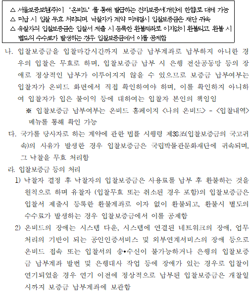 △ 서울보증보험(주)이 ‘온비드’를 통해 발급하는 전자보증서(개인에 한함)로 대체 가능
  △ 미납 시 입찰 무효 처리되며, 낙찰자가 계약 미체결시 입찰보증금은 재단 귀속
  △ 유찰자의 입찰보증금은 입찰서 제출 시 등록한 환불계좌로 이자없이 환불되고, 환불 시 
     별도의 수수료가 발생하는 경우 입찰보증금에서 이를 공제함

 나. 입찰보증금을 입찰마감시간까지 보증금 납부계좌로 납부하지 아니한 경우의 입찰은 무효로 하며, 입찰보증금 납부 시 은행 전산공동망 등의 장애로 정상적인 납부가 이루어지지 않을 수 있으므로 보증금 납부여부는 입찰자가 온비드 화면에서 직접 확인하여야 하며, 이를 확인하지 아니하여 입찰자가 입은 불이익 등에 대하여는 입찰자 본인의 책임임
       ※ 입찰보증금 납부여부는 온비드 홈페이지 <나의 온비드>
    - 
    <입찰내역>
    메뉴를 통해 확인 가능
    다. 국가를 당사자로 하는 계약에 관한 법률 시행령 제38조(입찰보증금의 국고귀속)의 사유가 발생한 경우 입찰보증금은 국립박물관문화재단에 귀속되며, 그 낙찰을 무효 처리함
    라. 입찰보증금 등의 처리
    1) 낙찰자 결정 후 낙찰자의 입찰보증금은 사용료를 납부 후 환불하는 것을 원칙으로 하며 유찰자 (입찰무효 또는 취소된 경우 포함)의 입찰보증금은 입찰서 제출시 등록한 환불계좌로 이자 없이 환불되고, 환불시 별도의 수수료가 발생하는 경우 입찰보증금에서 이를 공제함
    2) 온비드의 장애는 시스템 다운, 시스템에 연결된 네트워크의 장애, 업무처리의 기반이 되는 공인인증서비스 및 외부연계서비스의 장애 등으로 온비드 접속 또는 입찰서의 송∙수신이 불가능하거나 은행의 입찰보증금 납부계좌 발번 및 은행대사 작업 등에 장애가 있는 경우로 입찰이 연기되었을 경우 연기 이전에 정상적으로 납부된 입찰보증금은 개찰일시까지 보증금 납부계좌에 보관함 