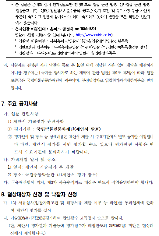  - 본 입찰은 온비드 상의 전자입찰로만 진행되므로 입찰 관련 법령, 전자입찰 관련 법령, 입찰공고 사항, 인터넷입찰참가자준수규칙, 공고문 상의 조건 및 유의사항 등을 사전에 충분히 숙지하고 입찰에 참가하여야 하며, 숙지하지 못하여 발생한 모든 책임은 입찰자에게 있습니다.
  - 전자입찰 이용안내 : 온비드 콜센터 ☎ 1588-5321
  - 입찰에 관한 진행사항 안내 (온비드, http://www.onbid.co.kr)
    * 입찰서 제출여부 : 나의온비드/입찰내역관리/입찰내역/입찰진행목록
    * 입찰보증금 납부여부 : 나의온비드/입찰내역관리/입찰내역/입찰진행목록/물건명 클릭
    * 입찰결과 : 나의온비드/입찰내역관리/입찰내역/입찰결과목록
  

 마. 낙찰자로 결정된 자가 낙찰자 통보 후 10일 내에 정당한 사유 없이 계약을 체결하지 아니할 경우에는「국가를 당사자로 하는 계약에 관한 법률」제9조 제3항에 따라 입찰보증금은 국립박물관문화재단에 귀속되며, 부정당업자로 입찰참가자격제한처분을 받게 됩니다.

7. 주요 공지사항

 가. 입찰 관련사항
   1) 제안서 기술평가 관련사항
   ① 평가기관 : 국립박물관문화재단(제안서 발표)
   ② 평가일시 및 장소 등 상세내용은 제안서 제출 시 수요기관에서 별도 공지할 예정입니다. 다만, 제안서 평가를 서면 평가할 수도 있으니 평가관련 사항은 반드시 수요기관에 문의하시기 바랍니다.
 나. 가격개찰 일시 및 장소
   1) 일시: 제안서 기술평가 후 개찰
   2) 장소: 국립중앙박물관 내(제안서 평가 장소)
 다. 국유재산법에 의거, 제3자 사용수익자로 매장은 반드시 직영운영하여야 합니다.

8. 협상대상자 선정 및 낙찰자 선정
 가. 1차 서류심사(입찰자격조건 및 해당서류 제출 여부 등 확인)를 통과업체에 한하여 제안서 평가를 실시
 나. 기술(80%)/가격(20%)평가하여 합산점수 고득점자 순으로 합니다. 
    (단, 제안서 평가결과 기술능력 평가점수가 배점한도의 85%(68점) 미만은 협상대상에서 제외합니다.)
