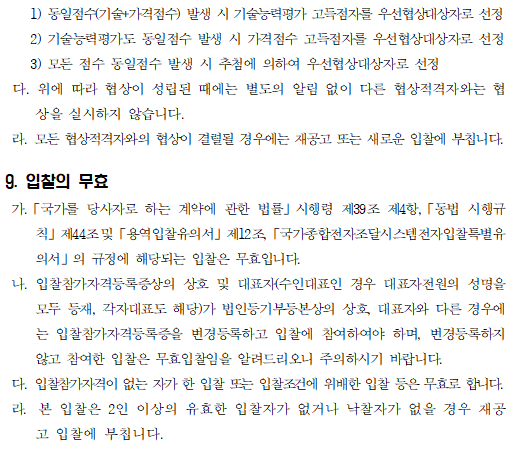    1) 동일점수(기술+가격점수) 발생 시 기술능력평가 고득점자를 우선협상대상자로 선정
    2) 기술능력평가도 동일점수 발생 시 가격점수 고득점자를 우선협상대상자로 선정
    3) 모든 점수 동일점수 발생 시 추첨에 의하여 우선협상대상자로 선정
 다. 위에 따라 협상이 성립된 때에는 별도의 알림 없이 다른 협상적격자와는 협상을 실시하지 않습니다.
 라. 모든 협상적격자와의 협상이 결렬될 경우에는 재공고 또는 새로운 입찰에 부칩니다.

9. 입찰의 무효
 가.「국가를 당사자로 하는 계약에 관한 법률」시행령 제39조 제4항,「동법 시행규칙」제44조및「용역입찰유의서」제12조,「국가종합전자조달시스템전자입찰특별유의서」의 규정에 해당되는 입찰은 무효입니다.
 나. 입찰참가자격등록증상의 상호 및 대표자(수인대표인 경우 대표자전원의 성명을 모두 등재, 각자대표도 해당)가 법인등기부등본상의 상호, 대표자와 다른 경우에는 입찰참가자격등록증을 변경등록하고 입찰에 참여하여야 하며, 변경등록하지 않고 참여한 입찰은 무효입찰임을 알려드리오니 주의하시기 바랍니다.
 다. 입찰참가자격이 없는 자가 한 입찰 또는 입찰조건에 위배한 입찰 등은 무효로 합니다.
 라.  본 입찰은 2인 이상의 유효한 입찰자가 없거나 낙찰자가 없을 경우 재공고 입찰에 부칩니다.
