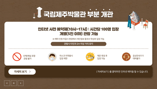국립제주박물관 부분 개관. 인터넷 사전 예약제(10~17시) : 시간당 100명 입장. 개별(5인 이하) 관람 가능. *예약 인원 미달 시 현장에서 개인정보 동의서 작성 후 입장 가능. 관람 시 타인과 2m 이상 거리 유지. 단체(해설 포함) 관람불가, 마스크 미착용시 입장 제한, 체온 측정 후 입장 가능, 음성안내기기 대여불가. 자세히 보기. (자세히보기)를 클릭하면 인터넷 예약을 할 수 있습니다