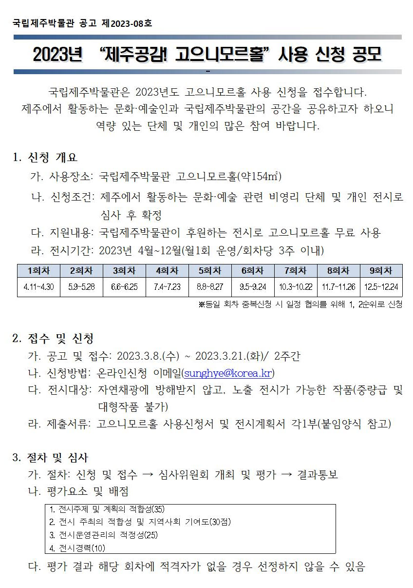 국립제주박물관 공고 제2023-08호
2023년 [제주공감! 고으니모르홀] 사용 신청 공모
국립제주박물관은 2023년도 고으니모르홀 사용 신청을 접수합니다. 제주에서 활동하는 문화, 예술인과 국립제주박물관의 공간을 공유하고자 하오니 역량 있는 단체 및 개인의 많은 참여 바랍니다.
1. 신청 개요
가. 사용장소: 국립제주박물관 고으니모르홀(약154㎡)
나. 신청조건: 제주에서 활동하는 문화, 예술 관련 비영리 단체 및 개인 전시로 심사 후 확정
다. 지원내용: 국립제주박물관이 후원하는 전시로 고으니모르홀 무료 사용
라. 전시기간: 2023년 4월~12월(월 1회 운영/회차당 3주 이내)
1회차: 4.11~4.30/2회차: 5.9~5.28/3회차: 6.6~6.25/4회차: 7.4~7.23/5회차: 8.8~8.27/6회차: 9.5~9.24/7회차: 10.3~10.22/8회차: 11.7~11.26/9회차: 12.5~12.24 *동일 회차 중복신청 시 일정 협의를 위해 1, 2순위로 신청
2. 접수 및 신청
가. 공고 및 접수: 2023.3.8(수)~2023.3.21.(화)/2주간
나. 신청방법: 온라인신청 이메일(sunghye@korea.kr)
다. 전시대상: 자연채광에 방해받지 않고, 노출 전시가 가능한 작품(중량급 및 대형작품 불가)
라. 제출서류: 고으니모르홀 사용신청서 및 전시계획서 각1부(붙임양식 참고)
3. 절차 및 심사
가. 절차: 신청 및 접수 → 심사위원회 개최 및 평가 → 결과통보
나. 평가요소 및 배점: 1. 전시주제 및 계회의 적합성(35). 2. 전시 주최의 적합성 및 지역사회 기여도(30점). 3. 전시운영관리의 적정성(25). 4. 전시경력(10)
다. 평가 결과 해당 회차에 적격자가 없을 경우 선정하지 않을 수 있음