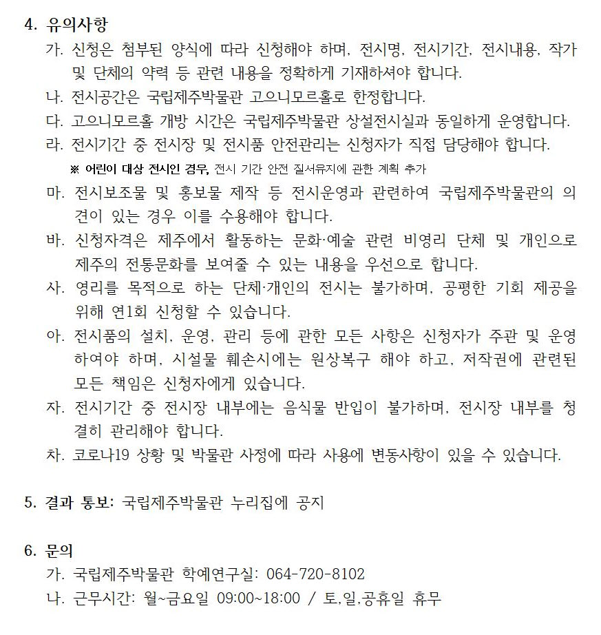 4. 유의사항
가. 신청은 첨부된 양식에 따라 신청해야 하며, 전시명, 전시기간, 전시내용, 작가 및 단체의 약력 등 관련 내용을 정확하게 기재하셔야 합니다.
나. 전시공간은 국립제주박물관 고으니모르홀로 한정합니다.
다. 고으니모르홀 개방 시간은 국립제주박물관 상설전시실과 동일하게 운영합니다.
라. 전시기간 중 전시장 및 전시품 안전관리는 신청자가 직접 담당해야 합니다. * 어린이 대상 전시인 경우, 전시 기간 안전 질서유지에 관한 계획 추가
마. 전시보조물 및 홍보물 제작 등 전시운영과 관련하여 국립제주박물관의 의견이 있는 경우 이를 수용해야 합니다.
바. 신청자격은 제주에서 활동하는 문화, 예술 관련 비영리 단체 및 개인으로 제주의 전통문화를 보여줄 수 있는 내용을 우선으로 합니다.
사. 영리를 목적으로 하는 단체, 개인의 전시는 불가하며, 공평한 기회 제공을 위해 연1회 신청할 수 있습니다.
아. 전시품의 설치, 운영, 관리 등에 관한 모든 사항은 신청자가 주관 및 운영하여야 하며, 시설물 훼손시에는 원상복구 해야 하고, 저작권에 관련된 모든 책임은 신청자에게 있습니다. 
자. 전시기간 중 전시장 내부에는 음식물 반입이 불가하며, 전시장 내부를 청결히 관리해야 합니다.
차. 코로나19 상황 및 박물관 사정에 따라 사용에 변동사항이 있을 수 있습니다. 
5. 결과 통보: 국립제주박물관 누리집에 공지
6. 문의
가. 국립제주박물관 학예연구실: 064-720-8102
나. 근무시간: 월~금요일 09:00~18:00 / 토, 일, 공휴일 휴무
