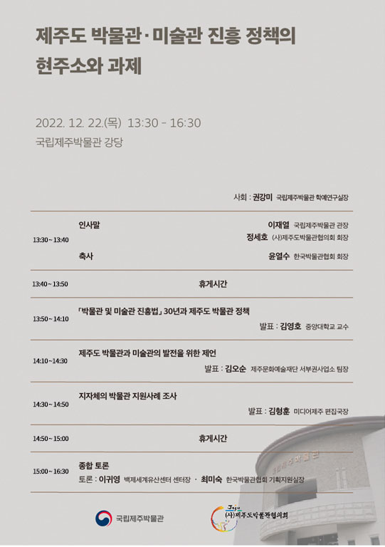 제주도 박물관, 미술관 진흥 정책의 현주소와 과제. 2022.12.22.(목) 13:30~16:30 국립제주박물관 강당. 사회: 권강미 국립제주박물관 학예연구실장. 13:30~13:40 인사말, 축사-이재열 국립제주박물관 관장, 정세호 (사)제주도박물관협의회 회장, 윤열수 한국박물관협회 회장 / 13:40~13:50 휴게시간 / 13:50~14:10 [박물관 및 미술관 진흥법] 30년과 제주도 박물관 정책-발표: 김영호 중앙대학교 교수 / 14:10~14:30 제주도 박물관과 미술관의 발전을 위한 제언 - 발표: 김오순 제주문화예술재단 서부권사업소 팀장 / 14:30~14:50 지자체의 박물관 지원사례 조사 - 발표: 김형훈 미디어제주 편집국장 / 14:50~15:00 휴게시간 / 15:00~16:30 종합 토론 - 토론: 이귀영 백제세계유산센터 센터장, 최미숙 한국박물관협회 기획지원실장 / 국립제주박물관, 제주도박물관협의회