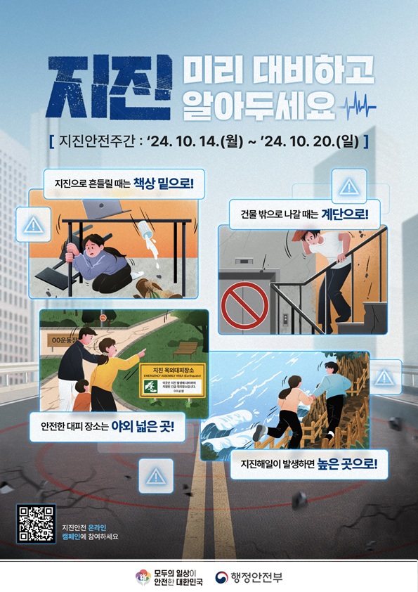 지진 미리 대비하고 알아두세요 지진안전주간: 24. 10. 14(월) ~ 24. 10. 20.(일) 지진으로 흔들릴 때는 책상 밑으로! 건물 밖으로 나갈때는 계단으로! 안전한 대피장소는 야외 넓은 곳! 지진해일이 발생하면 높은 곳으로! 지진안전 온라인 캠페인에 참여하세요. QR코드(QR코드를 찍으면  https://naver.me/x67TkjyE 페이지로 이동합니다) 모두의 일상이 안전한 대한민국 행정안전부
