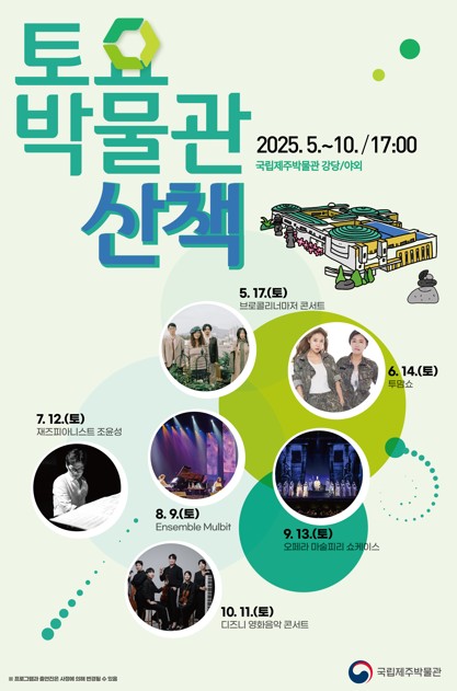 토요 박물관 산책
2025. 5. ~ 10. / 17:00
국립제주박물관 강당/야외
5. 17.(토) 보컬로니아마치 콘서트
6. 14.(토) 투모쇼
7. 12.(토) 재즈피아니스트 조윤성
8. 9.(토) Ensemble Mulbit
9. 13.(토) 오페라 마술피리 쇼케이스
10. 11.(토) 디즈니 영화 음악 콘서트
국립제주박물관