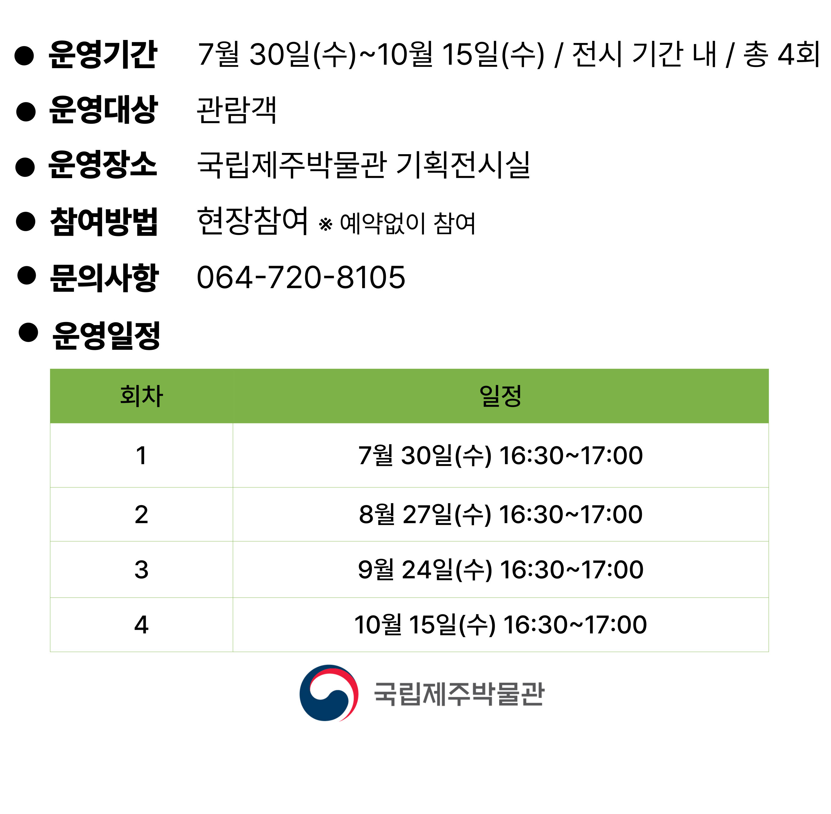 ● 운영기간 7월 30일(수)~10월 15일(수) / 전시 기간 내 / 총 4회
● 운영대상 관람객
● 운영장소 국립제주박물관 기획전시실
● 참여방법 현장참여 ※ 예약없이 참여
● 문의사항 064-720-8105
● 운영일정
회차	일정
1	7월 30일(수) 16:30~17:00
2	8월 27일(수) 16:30~17:00
3	9월 24일(수) 16:30~17:00
4	10월 15일(수) 16:30~17:00
국립제주박물관