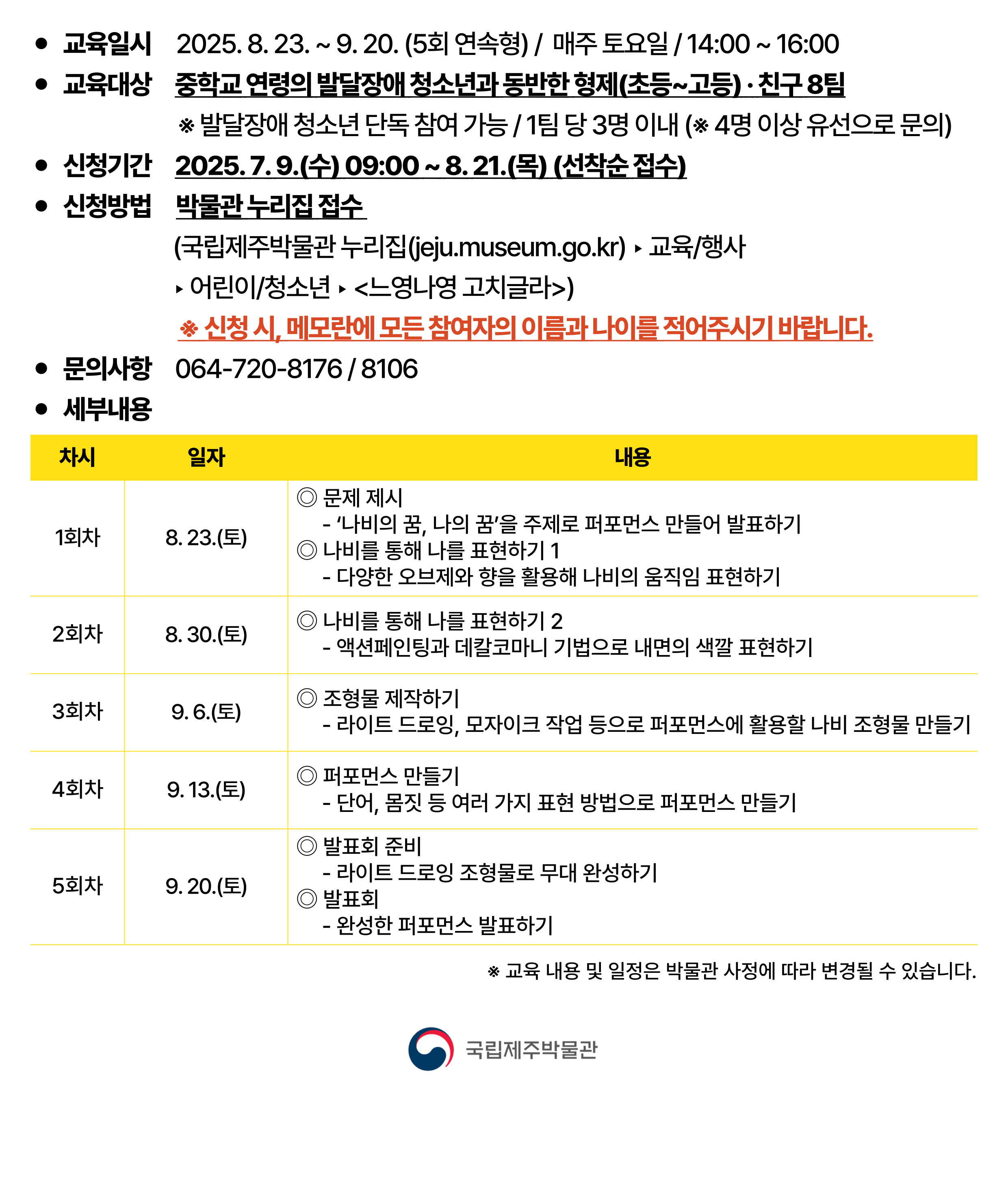 ● 교육일시 2025. 8. 23. ~ 9. 20. (5회 연속형) / 매주 토요일 / 14:00 ~ 16:00
● 교육대상 중학교 연령의 발달장애 청소년과 동반한 형제(초등~고등)·친구 8팀
※ 발달장애 청소년 단독 참여 가능 / 1팀 당 3명 이내 (※ 4명 이상 유선으로 문의)
● 신청기간 2025. 7. 9.(수) 09:00 ~ 8. 21.(목) (선착순 접수)
● 신청방법 박물관 누리집 접수
(국립제주박물관 누리집(jeju.museum.go.kr)▶교육/행사▶어린이/청소년▶노영나영 고치클라)
※ 신청 시, 메모란에 모든 참여자의 이름과 나이를 적어주시기 바랍니다.
● 문의사항 064-720-8176 / 8106
● 세부내용
차시	일자	내용
1회차	8. 23.(토)	◎ 문제 제시
- ‘나비의 꿈, 나의 꿈’을 주제로 퍼포먼스 만들어 발표하기
◎ 나비를 통해 나를 표현하기 1
- 다양한 오브제와 향을 활용해 나비의 움직임 표현하기
2회차	8. 30.(토)	◎ 나비를 통해 나를 표현하기 2
- 액션페인팅과 데칼코마니 기법으로 내면의 색깔 표현하기
3회차	9. 6.(토)	◎ 조형물 제작하기
- 라이트 드로잉, 모자이크 작업 등으로 퍼포먼스에 활용할 나비 조형물 만들기
4회차	9. 13.(토)	◎ 퍼포먼스 만들기
- 단어, 몸짓 등 여러 가지 표현 방법으로 퍼포먼스 만들기
5회차	9. 20.(토)	◎ 발표회 준비
- 라이트 드로잉 조형물로 무대 완성하기
◎ 발표회
- 완성한 퍼포먼스 발표하기
※ 교육 내용 및 일정은 박물관 사정에 따라 변경될 수 있습니다.
국립제주박물관