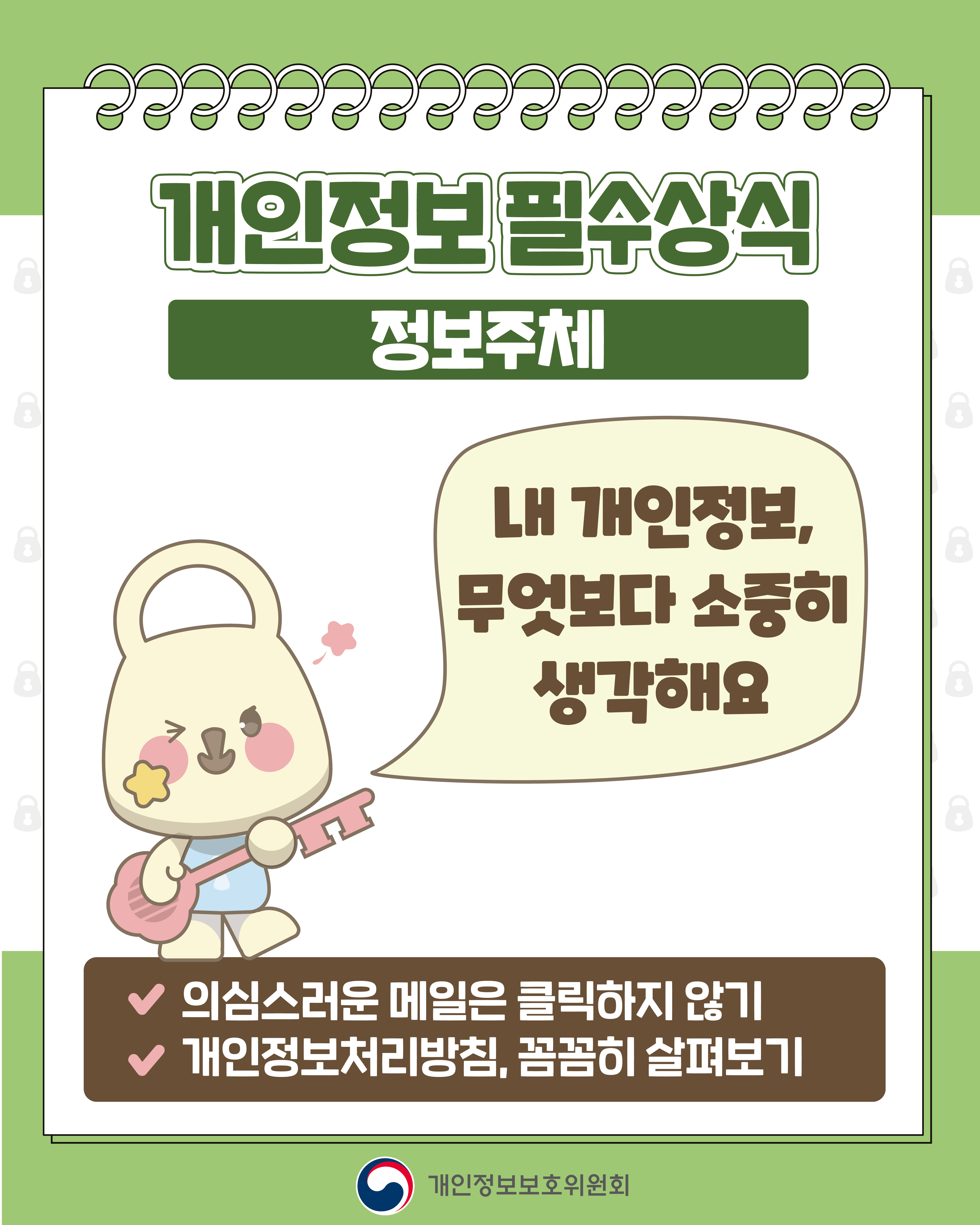 개인정보 필수상식 정보주체
내 개인정보, 무엇보다 소중히 생각해요
✔ 의심스러운 메일은 클릭하지 않기
✔ 개인정보처리방침, 꼼꼼히 살펴보기
개인정보보호위원회
