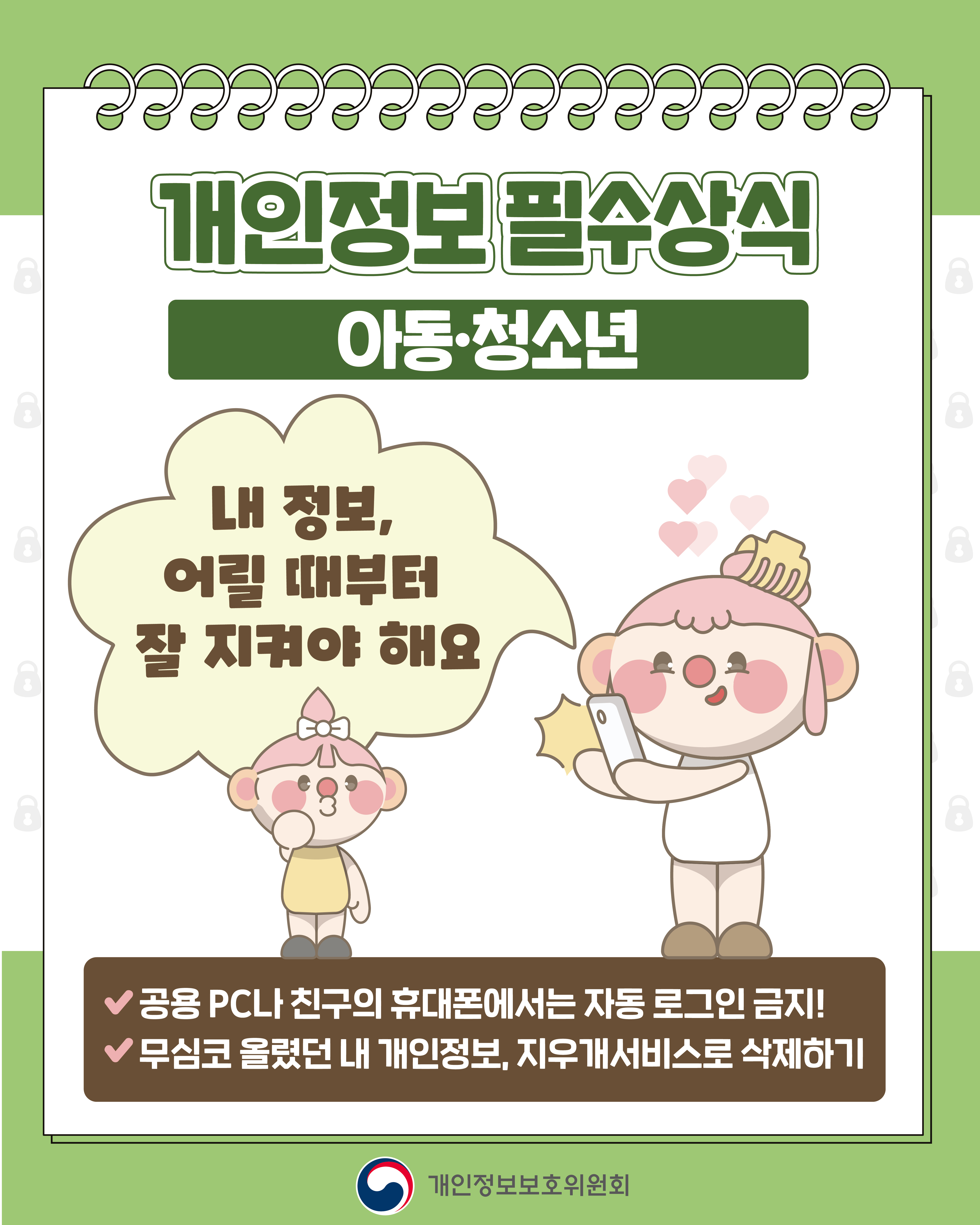 개인정보 필수상식
개인정보처리자
정보를 다루는 분들은 더 큰 책임이 필요해요
✔ 꼭 필요한 정보만 수집하고, 목적에 맞춰서 사용하기
✔ 안전하게 보관하고, 목적 달성 시 파기하기
개인정보보호위원회