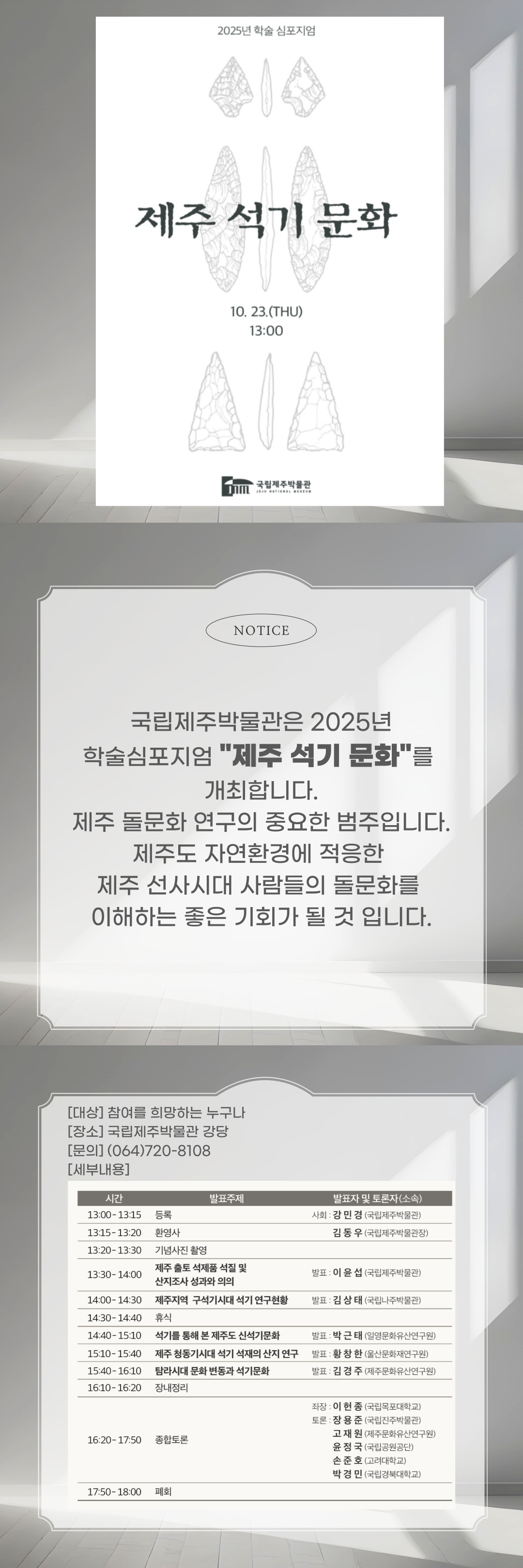 2025년 학술 심포지엄 제주 석기 문화 10. 23.(THU) 13:00
국립제주박물관 NOTICE
국립제주박물관은 2025년 학술심포지엄 제주 석기 문화를 개최합니다.
제주 돌문화 연구의 중요한 범주입니다.
제주도 자연환경에 적응한 제주 선사시대 사람들의 돌문화를 이해하는 좋은 기회가 될 것 입니다.
[대상] 참여를 희망하는 누구나
[장소] 국립제주박물관 강당
[문의] (064)720-8108
[세부내용]
시간	발표주제	발표자 및 토론자 (소속)
13:00 - 13:15	등록	사회 : 강민경 (국립제주박물관)
13:15 - 13:20	환영사	김동우 (국립제주박물관장)
13:20 - 13:30	기념사진 촬영	
13:30 - 14:00	제주 출토 석제품 석질 및 산지조사 성과와 의의	발표 : 이윤섭 (국립제주박물관)
14:00 - 14:30	제주지역 구석기시대 석기 연구현황	발표 : 김상태 (국립나주박물관)
14:30 - 14:40	휴식	
14:40 - 15:10	석기를 통해 본 제주도 신석기문화	발표 : 박근태 (일영문화유산연구원)
15:10 - 15:40	제주 청동기시대 석기 석재의 산지 연구	발표 : 황창한 (울산문화재연구원)
15:40 - 16:10	탐라시대 문화 변동과 석기문화	발표 : 김경주 (제주문화유산연구원)
16:10 - 16:20	장내정리	
16:20 - 17:50	종합토론	좌장 : 이현종 (국립목포대학교)
토론 : 장용준 (국립제주박물관), 고재원 (제주문화유산연구원), 윤정국 (국립공원공단), 손준호 (고려대학교), 박경민 (국립경북대학교)
17:50 - 18:00	폐회