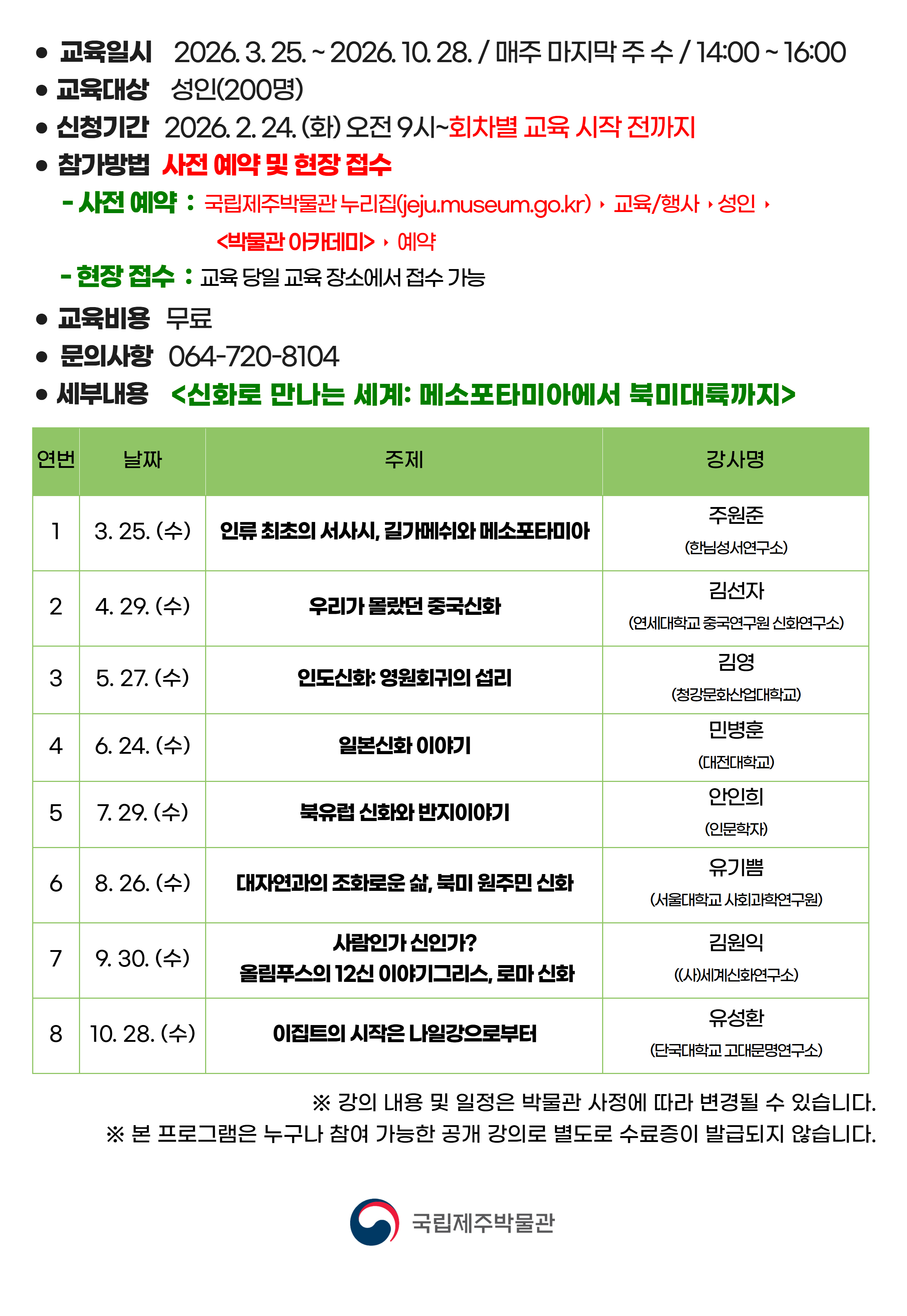 ● 교육일시 2026. 3. 25. ~ 2026. 10. 28. / 매주 마지막 주 수 / 14:00 ~ 16:00
● 교육대상 성인(200명)
● 신청기간 2026. 2. 24. (화) 오전 9시 ~ 회차별 교육 시작 전까지
● 참가방법 사전 예약 및 현장 접수
● 사전 예약 : 국립제주박물관 누리집(jeju.museum.go.kr)▶교육/행사▶성인▶박물관 아카데미▶예약
● 현장 접수 : 교육 당일 교육 장소에서 접수 가능
● 교육비용 무료
● 문의사항 064-720-8104
● 세부내용 신화로 만나는 세계: 메소포타미아에서 북미대륙까지
연번	날짜	주제	강사명
1	3. 25. (수)	인류 최초의 서사시, 길가메쉬와 메소포타미아	주원준 (한님성서연구소)
2	4. 29. (수)	우리가 몰랐던 중국신화	김선자 (연세대학교 중국연구원 신화연구소)
3	5. 27. (수)	인도신화: 영원회귀의 섭리	김영 (청강문화산업대학교)
4	6. 24. (수)	일본신화 이야기	민병훈 (대전대학교)
5	7. 29. (수)	북유럽 신화와 반지이야기	안인희 (인문학자)
6	8. 26. (수)	대자연과의 조화로운 삶, 북미 원주민 신화	유기쁨 (서울대학교 사회과학연구원)
7	9. 30. (수)	사람인가 신인가? 올림푸스의 12신 이야기그리스, 로마 신화	김원익 ((사)세계신화연구소)
8	10. 28. (수)	이집트의 시작은 나일강으로부터	유성환 (단국대학교 고대문명연구소)
※ 강의 내용 및 일정은 박물관 사정에 따라 변경될 수 있습니다.
※ 본 프로그램은 누구나 참여 가능한 공개 강의로 별도로 수료증이 발급되지 않습니다.
국립제주박물관
