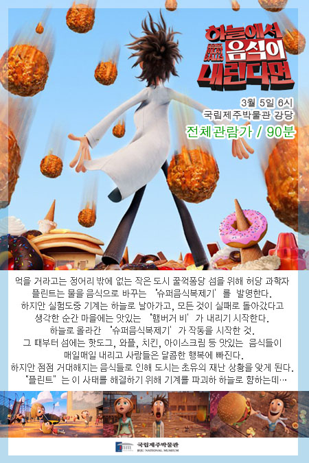 하늘에서 음식이 내린다면 전체관람과 90분 3월 5일 6시 국립제주박물관 강당 먹을거라고는 정어리밖에 없는 작은 도시 꿀꺽퐁당 섬을 위해 허당 과학자 플린트는 물을 음식으로 바꾸는 슈퍼음식복제기를 발면한다. 하지만 실험도중 기계는 하늘로 날아가고, 모든 것이 실패로 돌아갔다고 생각한 순간 마을에는 맛있는 햄버거 비가 내리기 시작한다. 하늘로 올라간 슈퍼음식 복제기가 작동을 시작한 것. 그때부터 섬에는 핫도그, 와플, 치킨, 아이스크림 등 맛있는 음식들이 매일매일 내리고 사람들은 달콤한 행복에 빠진다. 하지만 점점 거대해지는 음식들로 인해 도시는 초유의 재난 상황을 맞게 된다. 플린트는 이 사태를 해결하기 위해 기계를 파괴하기 위해 하늘로 향하는데...